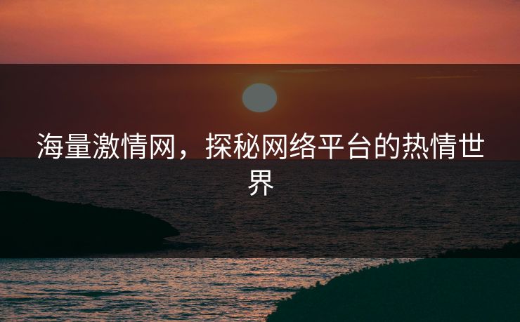海量激情网,探秘网络平台的热情世界 海量激情网,探秘网络平台的热情世界