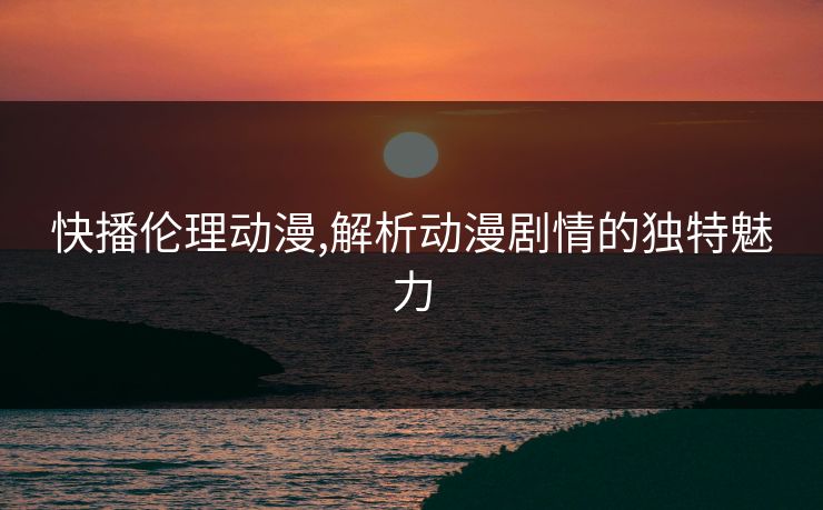 快播伦理动漫,解析动漫剧情的独特魅力