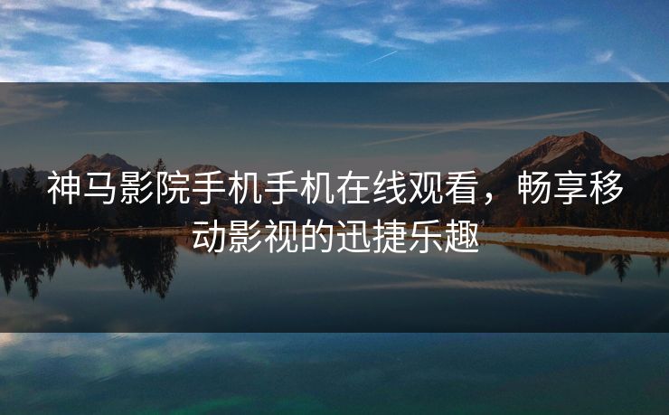 神马影院手机手机在线观看，畅享移动影视的迅捷乐趣