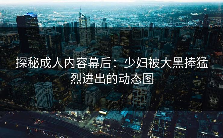 探秘成人内容幕后：少妇被大黑捧猛烈进出的动态图