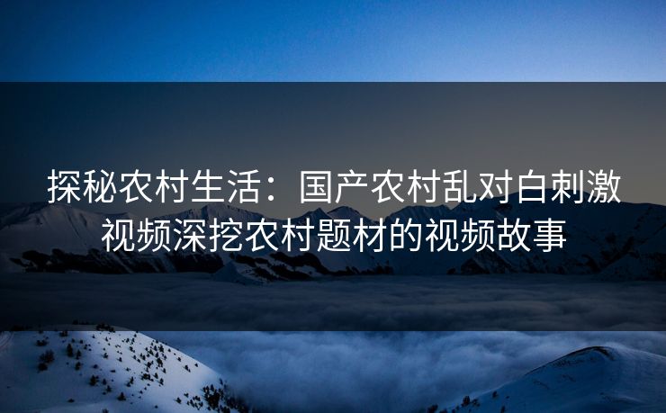 探秘农村生活：国产农村乱对白刺激视频深挖农村题材的视频故事