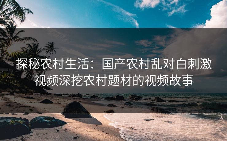 探秘农村生活：国产农村乱对白刺激视频深挖农村题材的视频故事