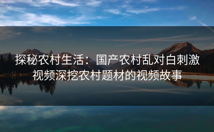 探秘农村生活：国产农村乱对白刺激视频深挖农村题材的视频故事