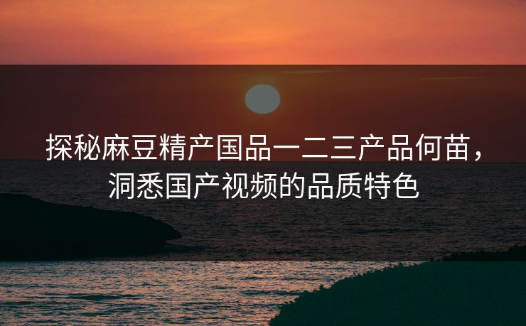 探秘麻豆精产国品一二三产品何苗，洞悉国产视频的品质特色