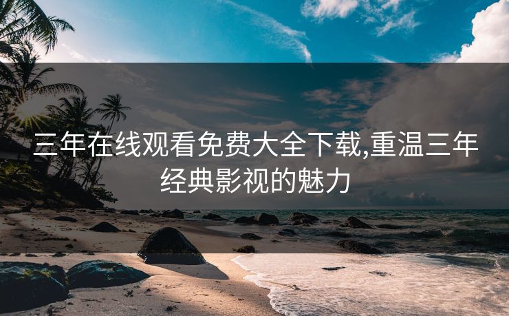 三年在线观看免费大全下载,重温三年经典影视的魅力