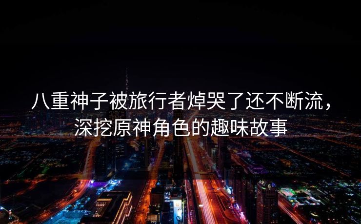 八重神子被旅行者焯哭了还不断流，深挖原神角色的趣味故事