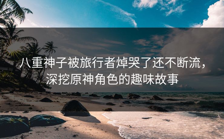 八重神子被旅行者焯哭了还不断流，深挖原神角色的趣味故事