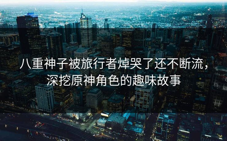 八重神子被旅行者焯哭了还不断流，深挖原神角色的趣味故事