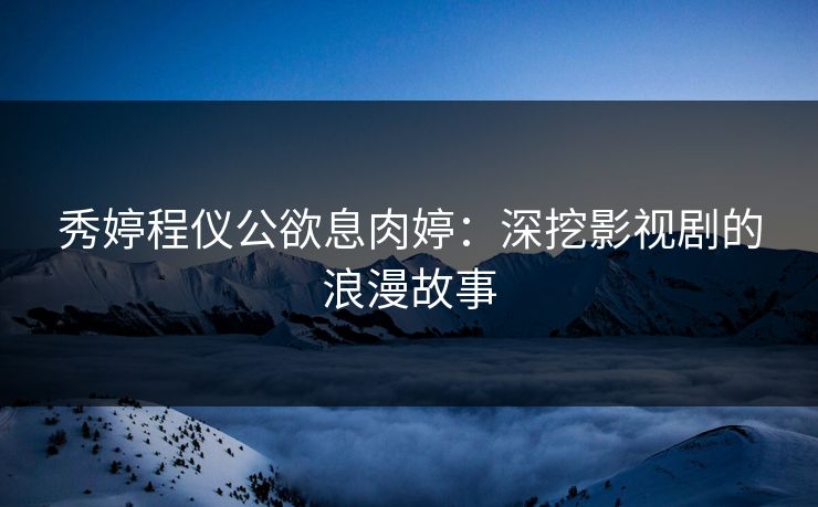 秀婷程仪公欲息肉婷：深挖影视剧的浪漫故事