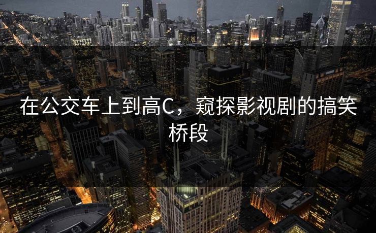 在公交车上到高C，窥探影视剧的搞笑桥段