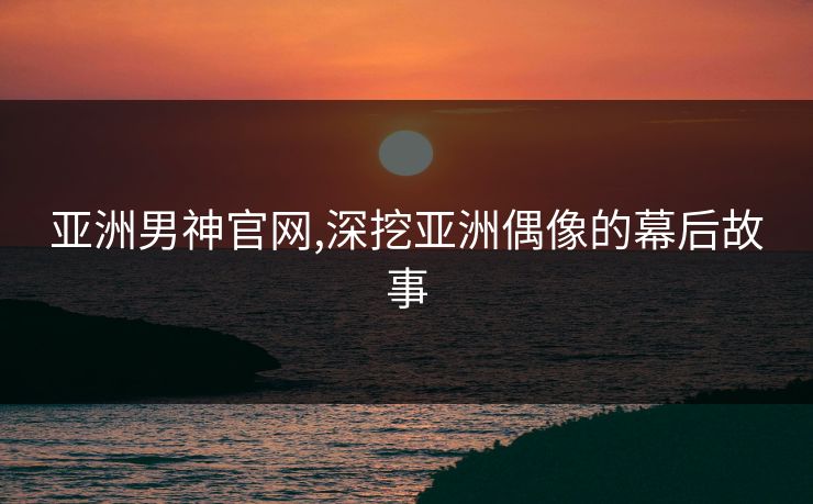 亚洲男神官网,深挖亚洲偶像的幕后故事