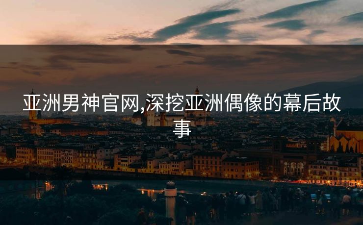 亚洲男神官网,深挖亚洲偶像的幕后故事