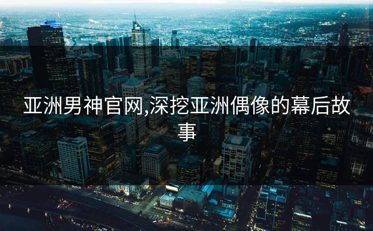 亚洲男神官网,深挖亚洲偶像的幕后故事