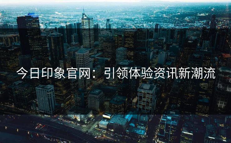 今日印象官网：引领体验资讯新潮流