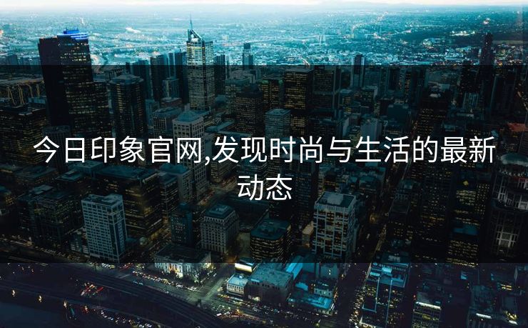 今日印象官网,发现时尚与生活的最新动态