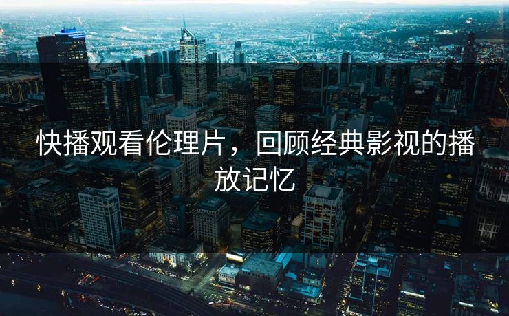 快播观看伦理片，回顾经典影视的播放记忆