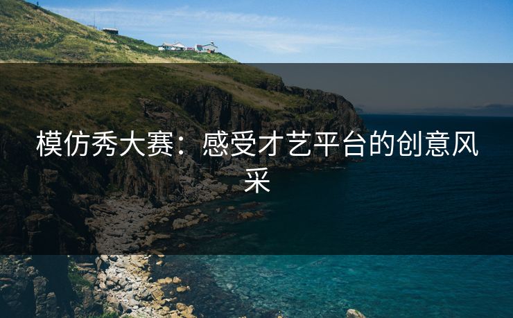 模仿秀大赛：感受才艺平台的创意风采