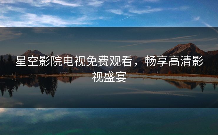 星空影院电视免费观看,畅享高清影视盛宴 星空影院电视免费观看,畅享高清影视盛宴