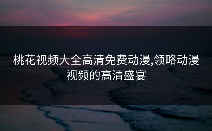 桃花视频大全高清免费动漫,领略动漫视频的高清盛宴