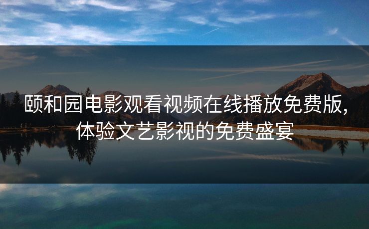 颐和园电影观看视频在线播放免费版,体验文艺影视的免费盛宴 颐和园电影观看视频在线播放免费版,体验文艺影视的免费盛宴