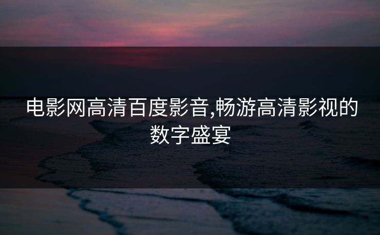 电影网高清百度影音,畅游高清影视的数字盛宴 电影网高清百度影音,畅游高清影视的数字盛宴