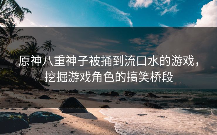 原神八重神子被捅到流口水的游戏，挖掘游戏角色的搞笑桥段