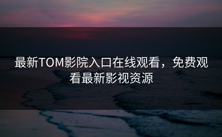 最新TOM影院入口在线观看，免费观看最新影视资源