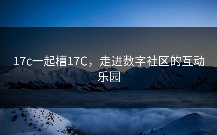 17c一起槽17C，走进数字社区的互动乐园