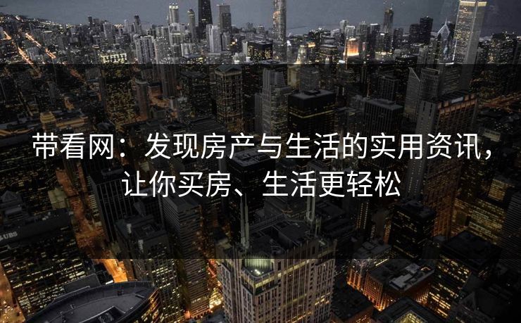带看网：发现房产与生活的实用资讯，让你买房、生活更轻松