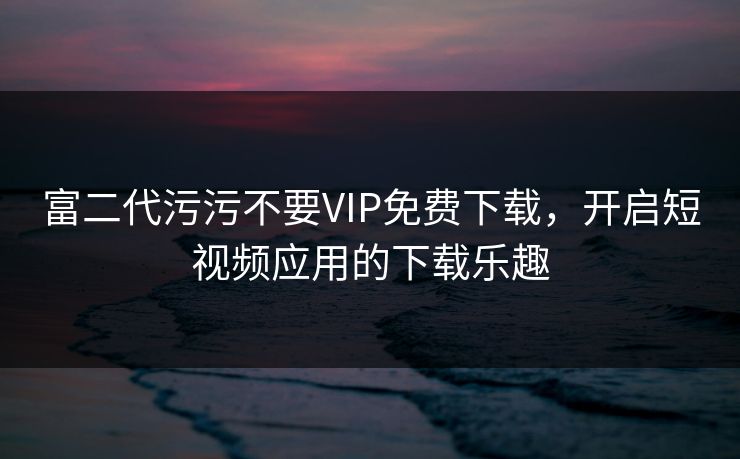 富二代污污不要VIP免费下载，开启短视频应用的下载乐趣