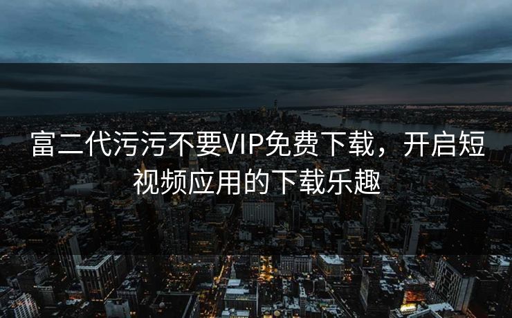 富二代污污不要VIP免费下载，开启短视频应用的下载乐趣