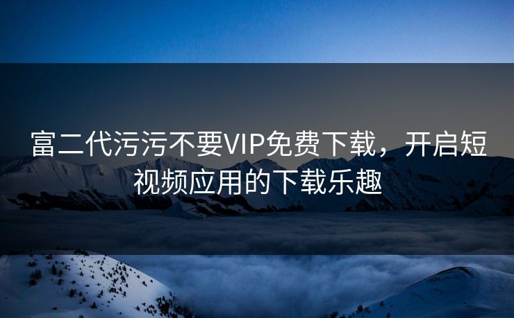 富二代污污不要VIP免费下载，开启短视频应用的下载乐趣