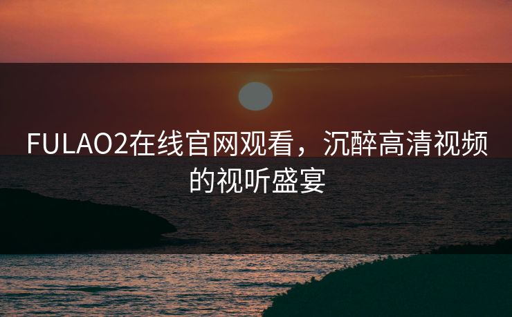 FULAO2在线官网观看，沉醉高清视频的视听盛宴