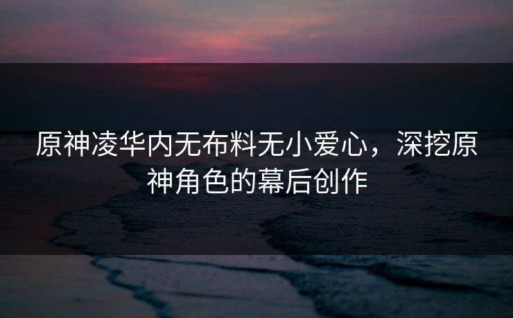 原神凌华内无布料无小爱心，深挖原神角色的幕后创作
