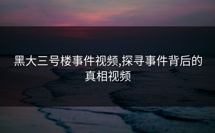 黑大三号楼事件视频,探寻事件背后的真相视频 黑大三号楼事件视频,探寻事件背后的真相视频