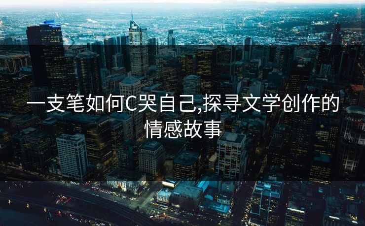 一支笔如何C哭自己,探寻文学创作的情感故事