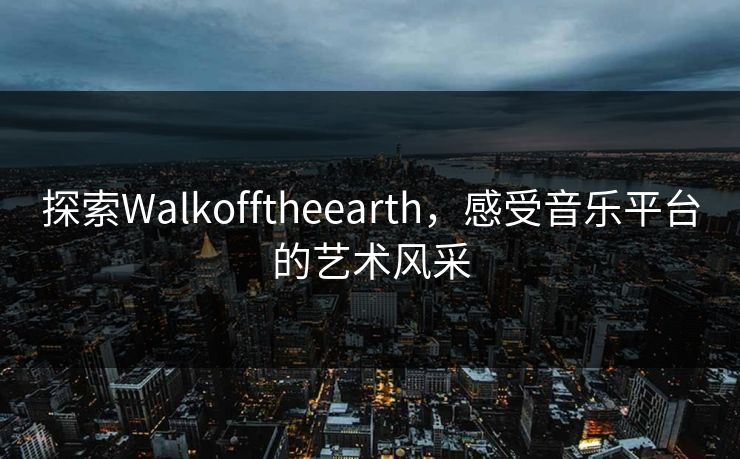 探索Walkofftheearth,感受音乐平台的艺术风采 探索Walkofftheearth,感受音乐平台的艺术风采