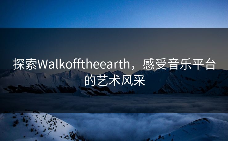 探索Walkofftheearth,感受音乐平台的艺术风采 探索Walkofftheearth,感受音乐平台的艺术风采