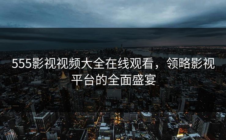 555影视视频大全在线观看,领略影视平台的全面盛宴 555影视视频大全在线观看,领略影视平台的全面盛宴