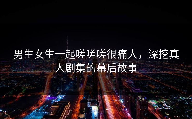 男生女生一起嗟嗟嗟很痛人，深挖真人剧集的幕后故事