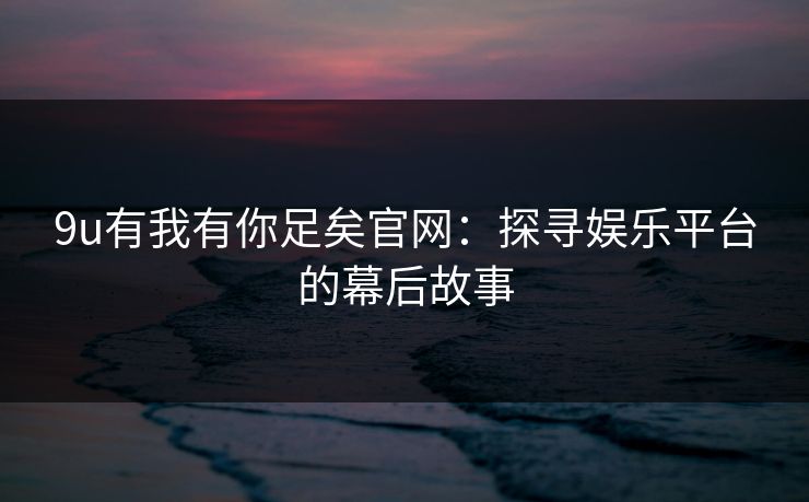 9u有我有你足矣官网:探寻娱乐平台的幕后故事 9u有我有你足矣官网:探寻娱乐平台的幕后故事