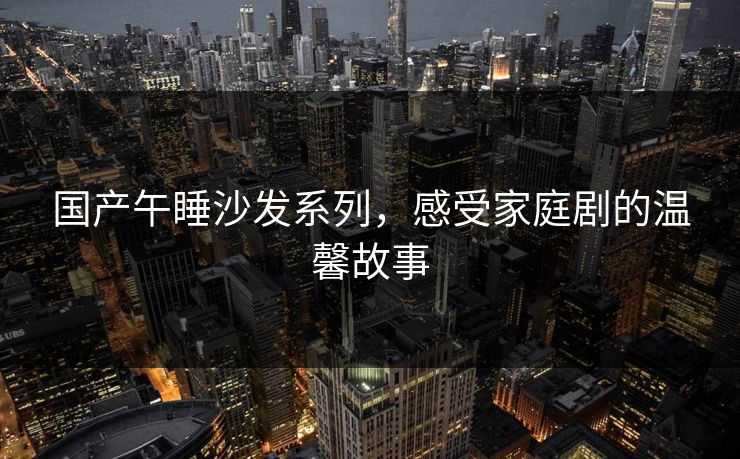 国产午睡沙发系列，感受家庭剧的温馨故事