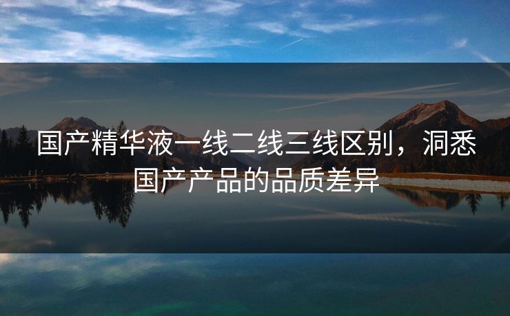 国产精华液一线二线三线区别，洞悉国产产品的品质差异