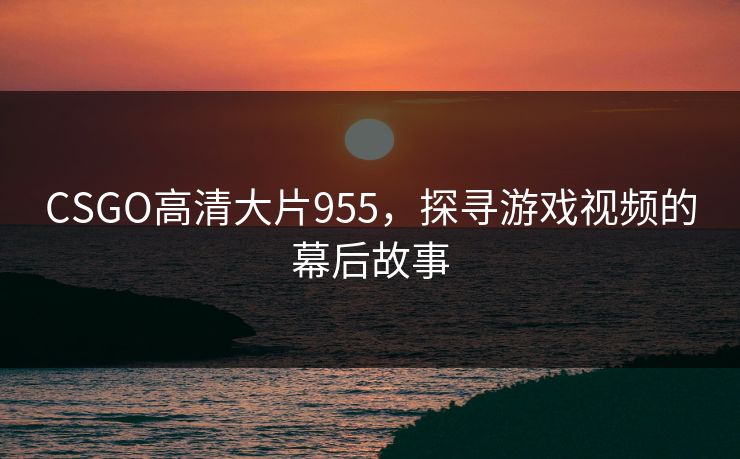 CSGO高清大片955，探寻游戏视频的幕后故事