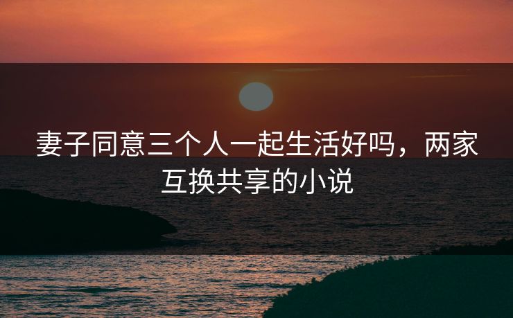 妻子同意三个人一起生活好吗，两家互换共享的小说