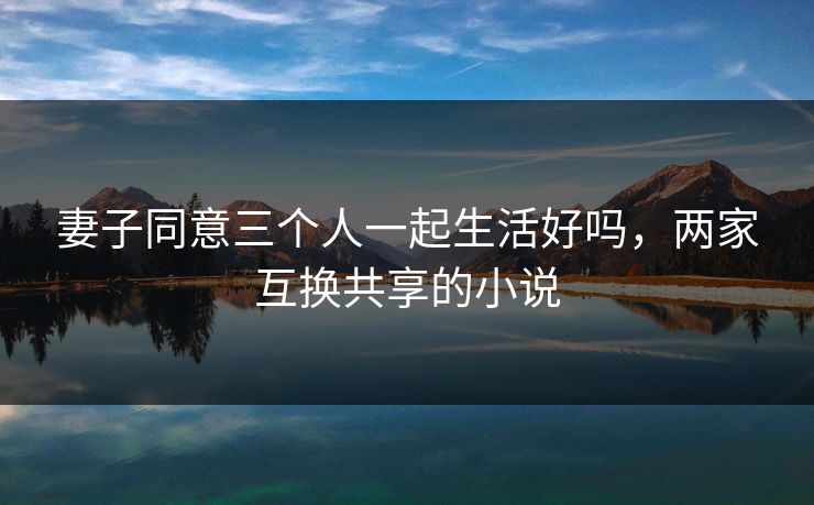 妻子同意三个人一起生活好吗，两家互换共享的小说