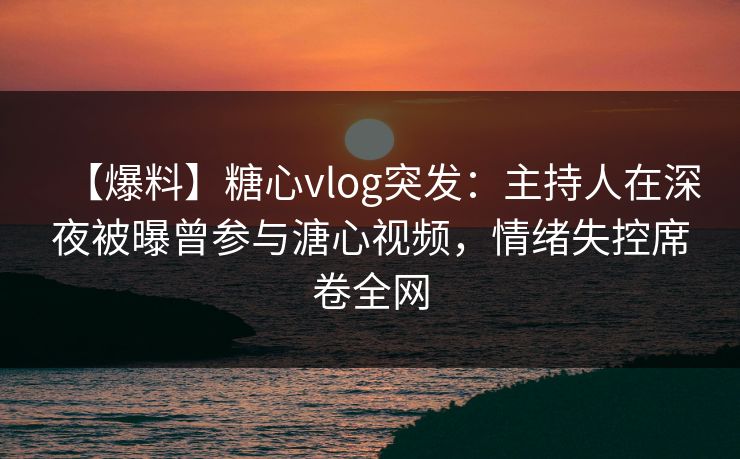 【爆料】糖心vlog突发：主持人在深夜被曝曾参与溏心视频，情绪失控席卷全网