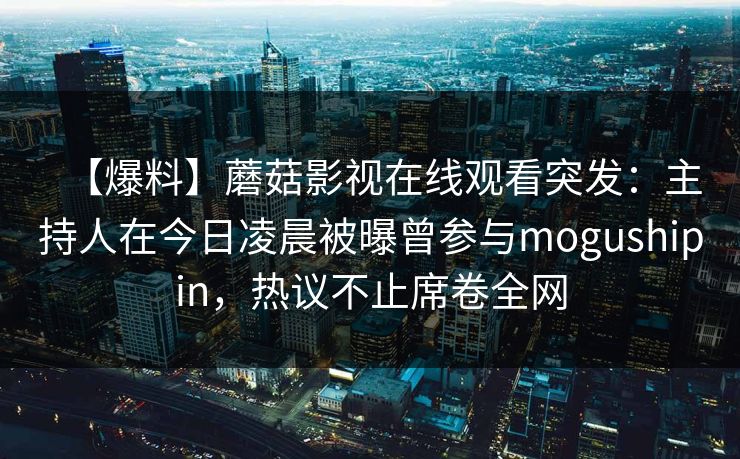 【爆料】蘑菇影视在线观看突发：主持人在今日凌晨被曝曾参与mogushipin，热议不止席卷全网