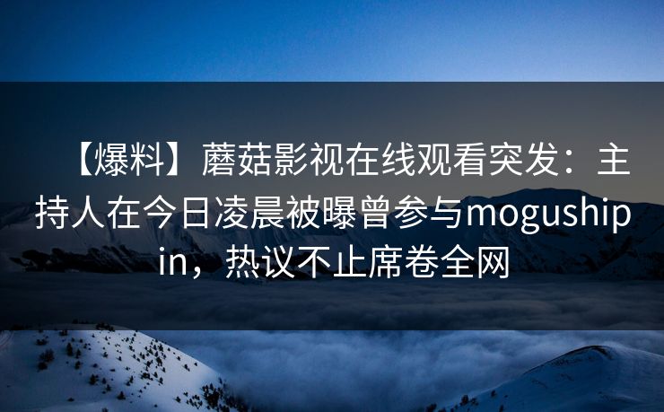 【爆料】蘑菇影视在线观看突发：主持人在今日凌晨被曝曾参与mogushipin，热议不止席卷全网