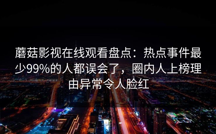 蘑菇影视在线观看盘点：热点事件最少99%的人都误会了，圈内人上榜理由异常令人脸红